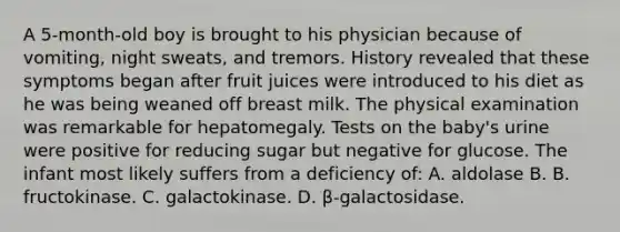 A 5-month-old boy is brought to his physician because of vomiting, night sweats, and tremors. History revealed that these symptoms began after fruit juices were introduced to his diet as he was being weaned off breast milk. The physical examination was remarkable for hepatomegaly. Tests on the baby's urine were positive for reducing sugar but negative for glucose. The infant most likely suffers from a deficiency of: A. aldolase B. B. fructokinase. C. galactokinase. D. β-galactosidase.