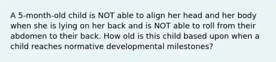 A 5-month-old child is NOT able to align her head and her body when she is lying on her back and is NOT able to roll from their abdomen to their back. How old is this child based upon when a child reaches normative developmental milestones?