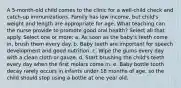 A 5-month-old child comes to the clinic for a well-child check and catch-up immunizations. Family has low income, but child's weight and length are appropriate for age. What teaching can the nurse provide to promote good oral health? Select all that apply. Select one or more: a. As soon as the baby's teeth come in, brush them every day. b. Baby teeth are important for speech development and good nutrition. c. Wipe the gums every day with a clean cloth or gauze. d. Start brushing the child's teeth every day when the first molars come in. e. Baby bottle tooth decay rarely occurs in infants under 18 months of age, so the child should stop using a bottle at one year old.