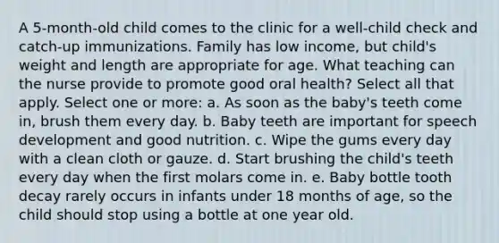 A 5-month-old child comes to the clinic for a well-child check and catch-up immunizations. Family has low income, but child's weight and length are appropriate for age. What teaching can the nurse provide to promote good oral health? Select all that apply. Select one or more: a. As soon as the baby's teeth come in, brush them every day. b. Baby teeth are important for speech development and good nutrition. c. Wipe the gums every day with a clean cloth or gauze. d. Start brushing the child's teeth every day when the first molars come in. e. Baby bottle tooth decay rarely occurs in infants under 18 months of age, so the child should stop using a bottle at one year old.