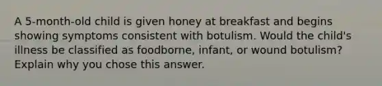 A 5-month-old child is given honey at breakfast and begins showing symptoms consistent with botulism. Would the child's illness be classified as foodborne, infant, or wound botulism?Explain why you chose this answer.