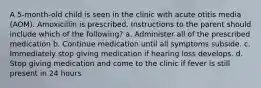 A 5-month-old child is seen in the clinic with acute otitis media (AOM). Amoxicillin is prescribed. Instructions to the parent should include which of the following? a. Administer all of the prescribed medication b. Continue medication until all symptoms subside. c. Immediately stop giving medication if hearing loss develops. d. Stop giving medication and come to the clinic if fever is still present in 24 hours