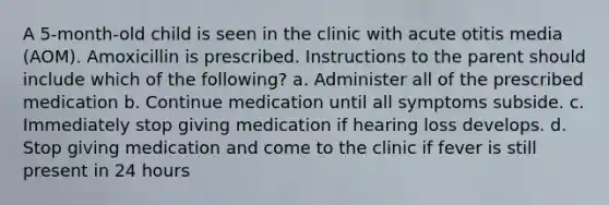 A 5-month-old child is seen in the clinic with acute otitis media (AOM). Amoxicillin is prescribed. Instructions to the parent should include which of the following? a. Administer all of the prescribed medication b. Continue medication until all symptoms subside. c. Immediately stop giving medication if hearing loss develops. d. Stop giving medication and come to the clinic if fever is still present in 24 hours