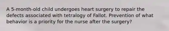 A 5-month-old child undergoes heart surgery to repair the defects associated with tetralogy of Fallot. Prevention of what behavior is a priority for the nurse after the surgery?