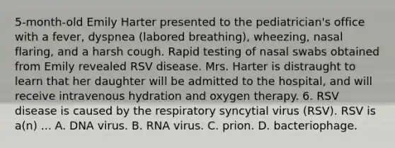 5-month-old Emily Harter presented to the pediatrician's office with a fever, dyspnea (labored breathing), wheezing, nasal flaring, and a harsh cough. Rapid testing of nasal swabs obtained from Emily revealed RSV disease. Mrs. Harter is distraught to learn that her daughter will be admitted to the hospital, and will receive intravenous hydration and oxygen therapy. 6. RSV disease is caused by the respiratory syncytial virus (RSV). RSV is a(n) ... A. DNA virus. B. RNA virus. C. prion. D. bacteriophage.