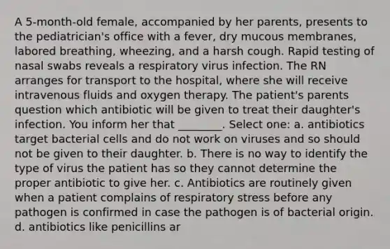 A 5-month-old female, accompanied by her parents, presents to the pediatrician's office with a fever, dry mucous membranes, labored breathing, wheezing, and a harsh cough. Rapid testing of nasal swabs reveals a respiratory virus infection. The RN arranges for transport to the hospital, where she will receive intravenous fluids and oxygen therapy. The patient's parents question which antibiotic will be given to treat their daughter's infection. You inform her that ________. Select one: a. antibiotics target bacterial cells and do not work on viruses and so should not be given to their daughter. b. There is no way to identify the type of virus the patient has so they cannot determine the proper antibiotic to give her. c. Antibiotics are routinely given when a patient complains of respiratory stress before any pathogen is confirmed in case the pathogen is of bacterial origin. d. antibiotics like penicillins ar