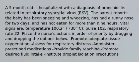 A 5-month-old is hospitalized with a diagnosis of bronchiolitis related to respiratory syncytial virus (RSV). The parent reports the baby has been sneezing and wheezing, has had a runny nose for two days, and has not eaten for more than nine hours. Vital signs are: temperature 100.2° F (38° C), pulse 102, respiratory rate 32. Place the nurse's actions in order of priority by dragging and dropping the options below. -Promote adequate tissue oxygenation -Assess for respiratory distress -Administer prescribed medications -Provide family teaching -Promote desired fluid intake -Institute droplet isolation precautions