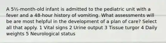 A 5½-month-old infant is admitted to the pediatric unit with a fever and a 48-hour history of vomiting. What assessments will be are most helpful in the development of a plan of care? Select all that apply. 1 Vital signs 2 Urine output 3 Tissue turgor 4 Daily weights 5 Neurological status