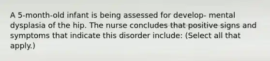 A 5-month-old infant is being assessed for develop- mental dysplasia of the hip. The nurse concludes that positive signs and symptoms that indicate this disorder include: (Select all that apply.)