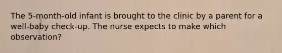 The 5-month-old infant is brought to the clinic by a parent for a well-baby check-up. The nurse expects to make which observation?