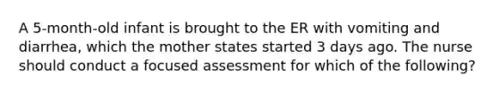 A 5-month-old infant is brought to the ER with vomiting and diarrhea, which the mother states started 3 days ago. The nurse should conduct a focused assessment for which of the following?