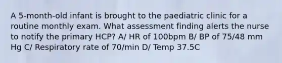 A 5-month-old infant is brought to the paediatric clinic for a routine monthly exam. What assessment finding alerts the nurse to notify the primary HCP? A/ HR of 100bpm B/ BP of 75/48 mm Hg C/ Respiratory rate of 70/min D/ Temp 37.5C