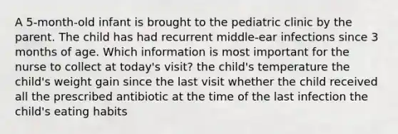 A 5-month-old infant is brought to the pediatric clinic by the parent. The child has had recurrent middle-ear infections since 3 months of age. Which information is most important for the nurse to collect at today's visit? the child's temperature the child's weight gain since the last visit whether the child received all the prescribed antibiotic at the time of the last infection the child's eating habits