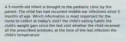 A 5-month-old infant is brought to the pediatric clinic by the parent. The child has had recurrent middle-ear infections since 3 months of age. Which information is most important for the nurse to collect at today's visit? the child's eating habits the child's weight gain since the last visit whether the child received all the prescribed antibiotic at the time of the last infection the child's temperature