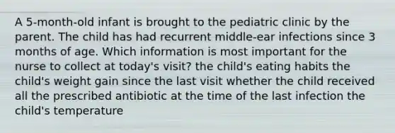 A 5-month-old infant is brought to the pediatric clinic by the parent. The child has had recurrent middle-ear infections since 3 months of age. Which information is most important for the nurse to collect at today's visit? the child's eating habits the child's weight gain since the last visit whether the child received all the prescribed antibiotic at the time of the last infection the child's temperature