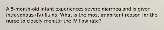 A 5-month-old infant experiences severe diarrhea and is given intravenous (IV) fluids. What is the most important reason for the nurse to closely monitor the IV flow rate?