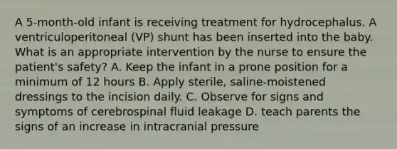 A 5-month-old infant is receiving treatment for hydrocephalus. A ventriculoperitoneal (VP) shunt has been inserted into the baby. What is an appropriate intervention by the nurse to ensure the patient's safety? A. Keep the infant in a prone position for a minimum of 12 hours B. Apply sterile, saline-moistened dressings to the incision daily. C. Observe for signs and symptoms of cerebrospinal fluid leakage D. teach parents the signs of an increase in intracranial pressure