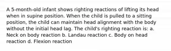 A 5-month-old infant shows righting reactions of lifting its head when in supine position. When the child is pulled to a sitting position, the child can maintain head alignment with the body without the initial head lag. The child's righting reaction is: a. Neck on body reaction b. Landau reaction c. Body on head reaction d. Flexion reaction