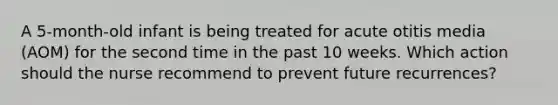 A 5-month-old infant is being treated for acute otitis media (AOM) for the second time in the past 10 weeks. Which action should the nurse recommend to prevent future recurrences?