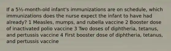 If a 5½-month-old infant's immunizations are on schedule, which immunizations does the nurse expect the infant to have had already? 1 Measles, mumps, and rubella vaccine 2 Booster dose of inactivated polio vaccine 3 Two doses of diphtheria, tetanus, and pertussis vaccine 4 First booster dose of diphtheria, tetanus, and pertussis vaccine