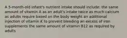 A 5-month-old infant's nutrient intake should include: the same amount of vitamin A as an adult's intake twice as much calcium as adults require based on the body weight an additional injection of vitamin K to prevent bleeding an excess of iron supplements the same amount of vitamin B12 as required by adults