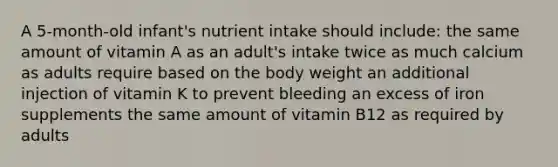 A 5-month-old infant's nutrient intake should include: the same amount of vitamin A as an adult's intake twice as much calcium as adults require based on the body weight an additional injection of vitamin K to prevent bleeding an excess of iron supplements the same amount of vitamin B12 as required by adults