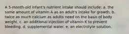 A 5-month-old infant's nutrient intake should include:​ a. ​the same amount of vitamin A as an adult's intake for growth. b. ​twice as much calcium as adults need on the basis of body weight. c. ​an additional injection of vitamin K to prevent bleeding. d. ​supplemental water. e. ​an electrolyte solution.