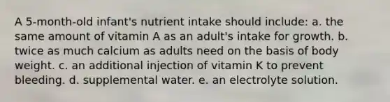 A 5-month-old infant's nutrient intake should include:​ a. ​the same amount of vitamin A as an adult's intake for growth. b. ​twice as much calcium as adults need on the basis of body weight. c. ​an additional injection of vitamin K to prevent bleeding. d. ​supplemental water. e. ​an electrolyte solution.