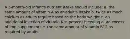 A 5-month-old infant's nutrient intake should include: a. the same amount of vitamin A as an adult's intake b. twice as much calcium as adults require based on the body weight c. an additional injection of vitamin K to prevent bleeding d. an excess of iron supplements e. the same amount of vitamin B12 as required by adults