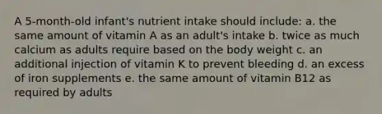 A 5-month-old infant's nutrient intake should include: a. the same amount of vitamin A as an adult's intake b. twice as much calcium as adults require based on the body weight c. an additional injection of vitamin K to prevent bleeding d. an excess of iron supplements e. the same amount of vitamin B12 as required by adults