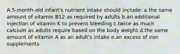 A 5-month-old infant's nutrient intake should include: a.the same amount of vitamin B12 as required by adults b.an additional injection of vitamin K to prevent bleeding c.twice as much calcium as adults require based on the body weight d.the same amount of vitamin A as an adult's intake e.an excess of iron supplements