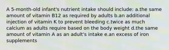 A 5-month-old infant's nutrient intake should include: a.the same amount of vitamin B12 as required by adults b.an additional injection of vitamin K to prevent bleeding c.twice as much calcium as adults require based on the body weight d.the same amount of vitamin A as an adult's intake e.an excess of iron supplements