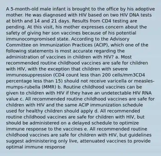 A 5-month-old male infant is brought to the office by his adoptive mother. He was diagnosed with HIV based on two HIV DNA tests at birth and 14 and 21 days. Results from CD4 testing are pending. At this visit, his mother expresses concern about the safety of giving her son vaccines because of his potential immunocompromised state. According to the Advisory Committee on Immunization Practices (ACIP), which one of the following statements is most accurate regarding the administration of vaccines in children with HIV? a. Most recommended routine childhood vaccines are safe for children with HIV, with the exception that children with severe immunosuppression (CD4 count less than 200 cells/mm3CD4 percentage less than 15) should not receive varicella or measles-mumps-rubella (MMR) b. Routine childhood vaccines can be given to children with HIV if they have an undetectable HIV RNA value c. All recommended routine childhood vaccines are safe for children with HIV and the same ACIP immunization schedule used for healthy children should apply d. All recommended routine childhood vaccines are safe for children with HIV, but should be administered on a delayed schedule to optimize immune response to the vaccines e. All recommended routine childhood vaccines are safe for children with HIV, but guidelines suggest administering only live, attenuated vaccines to provide optimal immune response