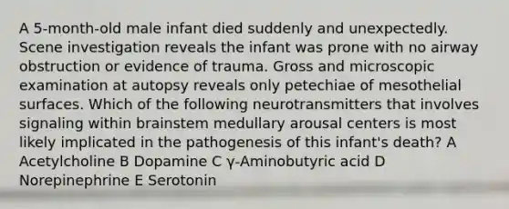 A 5-month-old male infant died suddenly and unexpectedly. Scene investigation reveals the infant was prone with no airway obstruction or evidence of trauma. Gross and microscopic examination at autopsy reveals only petechiae of mesothelial surfaces. Which of the following neurotransmitters that involves signaling within brainstem medullary arousal centers is most likely implicated in the pathogenesis of this infant's death? A Acetylcholine B Dopamine C γ-Aminobutyric acid D Norepinephrine E Serotonin