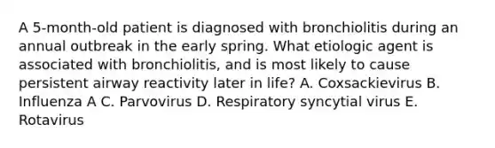 A 5-month-old patient is diagnosed with bronchiolitis during an annual outbreak in the early spring. What etiologic agent is associated with bronchiolitis, and is most likely to cause persistent airway reactivity later in life? A. Coxsackievirus B. Influenza A C. Parvovirus D. Respiratory syncytial virus E. Rotavirus