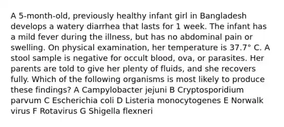 A 5-month-old, previously healthy infant girl in Bangladesh develops a watery diarrhea that lasts for 1 week. The infant has a mild fever during the illness, but has no abdominal pain or swelling. On physical examination, her temperature is 37.7° C. A stool sample is negative for occult blood, ova, or parasites. Her parents are told to give her plenty of fluids, and she recovers fully. Which of the following organisms is most likely to produce these findings? A Campylobacter jejuni B Cryptosporidium parvum C Escherichia coli D Listeria monocytogenes E Norwalk virus F Rotavirus G Shigella flexneri