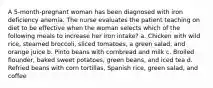 A 5-month-pregnant woman has been diagnosed with iron deficiency anemia. The nurse evaluates the patient teaching on diet to be effective when the woman selects which of the following meals to increase her iron intake? a. Chicken with wild rice, steamed broccoli, sliced tomatoes, a green salad, and orange juice b. Pinto beans with cornbread and milk c. Broiled flounder, baked sweet potatoes, green beans, and iced tea d. Refried beans with corn tortillas, Spanish rice, green salad, and coffee