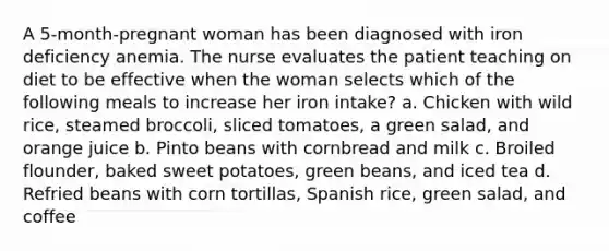 A 5-month-pregnant woman has been diagnosed with iron deficiency anemia. The nurse evaluates the patient teaching on diet to be effective when the woman selects which of the following meals to increase her iron intake? a. Chicken with wild rice, steamed broccoli, sliced tomatoes, a green salad, and orange juice b. Pinto beans with cornbread and milk c. Broiled flounder, baked sweet potatoes, green beans, and iced tea d. Refried beans with corn tortillas, Spanish rice, green salad, and coffee