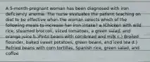 A 5-month-pregnant woman has been diagnosed with iron deficiency anemia. The nurse evaluates the patient teaching on diet to be effective when the woman selects which of the following meals to increase her iron intake? a.)Chicken with wild rice, steamed broccoli, sliced tomatoes, a green salad, and orange juice b.)Pinto beans with cornbread and milk c.) Broiled flounder, baked sweet potatoes, green beans, and iced tea d.) Refried beans with corn tortillas, Spanish rice, green salad, and coffee