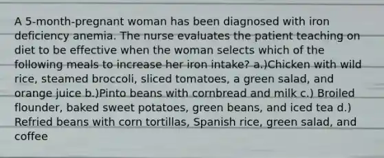 A 5-month-pregnant woman has been diagnosed with iron deficiency anemia. The nurse evaluates the patient teaching on diet to be effective when the woman selects which of the following meals to increase her iron intake? a.)Chicken with wild rice, steamed broccoli, sliced tomatoes, a green salad, and orange juice b.)Pinto beans with cornbread and milk c.) Broiled flounder, baked sweet potatoes, green beans, and iced tea d.) Refried beans with corn tortillas, Spanish rice, green salad, and coffee