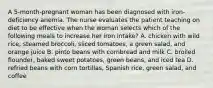 A 5-month-pregnant woman has been diagnosed with iron-deficiency anemia. The nurse evaluates the patient teaching on diet to be effective when the woman selects which of the following meals to increase her iron intake? A. chicken with wild rice, steamed broccoli, sliced tomatoes, a green salad, and orange juice B. pinto beans with cornbread and milk C. broiled flounder, baked sweet potatoes, green beans, and iced tea D. refried beans with corn tortillas, Spanish rice, green salad, and coffee