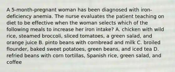 A 5-month-pregnant woman has been diagnosed with iron-deficiency anemia. The nurse evaluates the patient teaching on diet to be effective when the woman selects which of the following meals to increase her iron intake? A. chicken with wild rice, steamed broccoli, sliced tomatoes, a green salad, and orange juice B. pinto beans with cornbread and milk C. broiled flounder, baked sweet potatoes, green beans, and iced tea D. refried beans with corn tortillas, Spanish rice, green salad, and coffee