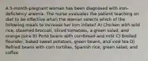 A 5-month-pregnant woman has been diagnosed with iron-deficiency anemia. The nurse evaluates the patient teaching on diet to be effective when the woman selects which of the following meals to increase her iron intake? A) Chicken with wild rice, steamed broccoli, sliced tomatoes, a green salad, and orange juice B) Pinto beans with cornbread and milk C) Broiled flounder, baked sweet potatoes, green beans, and iced tea D) Refried beans with corn tortillas, Spanish rice, green salad, and coffee