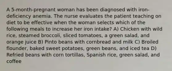 A 5-month-pregnant woman has been diagnosed with iron-deficiency anemia. The nurse evaluates the patient teaching on diet to be effective when the woman selects which of the following meals to increase her iron intake? A) Chicken with wild rice, steamed broccoli, sliced tomatoes, a green salad, and orange juice B) Pinto beans with cornbread and milk C) Broiled flounder, baked sweet potatoes, green beans, and iced tea D) Refried beans with corn tortillas, Spanish rice, green salad, and coffee