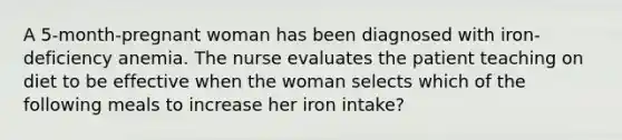 A 5-month-pregnant woman has been diagnosed with iron-deficiency anemia. The nurse evaluates the patient teaching on diet to be effective when the woman selects which of the following meals to increase her iron intake?