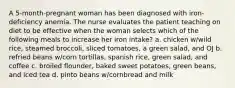 A 5-month-pregnant woman has been diagnosed with iron-deficiency anemia. The nurse evaluates the patient teaching on diet to be effective when the woman selects which of the following meals to increase her iron intake? a. chicken w/wild rice, steamed broccoli, sliced tomatoes, a green salad, and OJ b. refried beans w/corn tortillas, spanish rice, green salad, and coffee c. broiled flounder, baked sweet potatoes, green beans, and iced tea d. pinto beans w/cornbread and milk