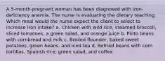 A 5-month-pregnant woman has been diagnosed with iron-deficiency anemia. The nurse is evaluating the dietary teaching. Which meal would the nurse expect the client to select to increase iron intake? a. Chicken with wild rice, steamed broccoli, sliced tomatoes, a green salad, and orange juice b. Pinto beans with cornbread and milk c. Broiled flounder, baked sweet potatoes, green beans, and iced tea d. Refried beans with corn tortillas, Spanish rice, green salad, and coffee