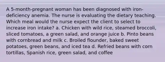 A 5-month-pregnant woman has been diagnosed with iron-deficiency anemia. The nurse is evaluating the dietary teaching. Which meal would the nurse expect the client to select to increase iron intake? a. Chicken with wild rice, steamed broccoli, sliced tomatoes, a green salad, and orange juice b. Pinto beans with cornbread and milk c. Broiled flounder, baked sweet potatoes, green beans, and iced tea d. Refried beans with corn tortillas, Spanish rice, green salad, and coffee