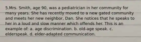 5.Mrs. Smith, age 90, was a pediatrician in her community for many years. She has recently moved to a new gated community and meets her new neighbor, Dan. She notices that he speaks to her in a loud and slow manner which offends her. This is an example of: a. age discrimination. b. old-age speak. c. elderspeak. d. elder-adapted communication.