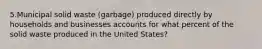 5.Municipal solid waste (garbage) produced directly by households and businesses accounts for what percent of the solid waste produced in the United States?